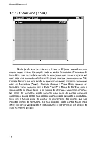 1.1.6 Caixa de Projetos
Dentro da caixa de projetos existe uma lista dos formulários, módulos,
bibliotecas e classes criados dentro de nosso projeto. Imagine um projeto que
contenha cerca de 8 janelas (consequentemente 8 formulários), para
acessarmos o formulário pretendido para alterar ou acrescentar algum objeto,
basta clicar no formulário escolhido dentro da caixa de projetos.
1.1.7 Janela de Codificação
Aqui é onde a programação no sentido da palavra começa. A criação
da interface com o usuário não usa nenhuma linha de código, mas quando
precisamos começar a manipular os dados digitados pelo usuário, então é
necessário algum conhecimento dos procedimentos, comandos e funções do
Visual Basic.
Cada objeto colocado no formulário possui eventos, e baseados
nestes eventos vamos criar nosso programa. Por exemplo: Se queremos que
ao apertar o botão “Fechar”, o programa feche a janela, então precisamos,
dentro da janela de codificação criar um evento para o objeto Botão chamado
Click. Dentro deste evento colocamos tudo que queremos que aconteça ao
darmos um click neste botão criado.
Para acessar a janela de codificação podemos dar dois clickes em
qualquer objeto ou apertar o botão “View Code” na Caixa de Projetos. O mais
prático é sempre dar dois clickes no objetos que queremos codificar, pois
assim a janela de codificação será aberta já pronta para codificar o objeto
selecionado.
18
Nome dado ao projeto
No lado direito, entre
parentese, esta o nome do
arquivo físico gravado no seu
disco. No lado esquerdo esta
o nome (Name) dado para o
formulário.
Selecionando um formulário, aperte este
botão para ver sua codificação. Nesta
janela de código aparecerá os
procedimentos, funções e eventos. Se o
componente escolhido não tiver opção de
codificação, então este botão estará
desabilitado.
Ao selecionar o formulário
pretendido, aperte este botão e
o formulário irá aparecer no
centro da tela. Caso o
componente não seja um
formulário, este botão estará
desabilitado.
 