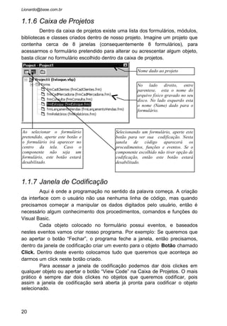 • Crie um Projeto novo, e no objeto Form modifique as
propriedades:
Caption = “Janela Teste”
Name = “frmJanelaTeste”
• Em seguida insira um CommandButton no formulário e mude
as propriedades também:
Caption = “Fechar”
Name = “cmdFechar”
• Dê agora dois clickes no botão “Fechar” dentro do
formulário. A janela de código será aberta e será mostrado
a seguinte codificação:
Private Sub cmdFechar_Click()
End Sub
• O Cursor ficará piscando acima do comando “End Sub”,
esperando você digitar algo ali.
 Sempre que criamos um evento aparece o nome “Private
Sub” sinalizando o inicio do procedimento. Depois vem o
nome do procedimento, que no nosso caso é
“cmdFechar_Click”. Note que é o nome que damos para o
Objeto selecionado quando chamados a janela de código. Após
o sinal de “sublinhado” aparece o nome do evento, igual o
que aparece na caixa de combinação acima.
• Note na janela de codificação que o campo Object será o
cmdFechar, pois este objeto é quem estava selecionado
quando chamados a janela de codificação. Ao lado esta uma
lista de Eventos, e o evento Click já estará pronto para
ser codificado. Podemos trocar com o mouse o evento (
Procedure ) que queremos codificar ou até o objeto (
Object ). Mas vamos manter no nosso exemplo.
• Digite o comando: Unload frmJanelaTeste.
 O comando Unload serve para retirarmos da memória a
janela que esta aberta.
• Agora aperte o botão Executar para rodar a aplicação. Ao
apertar o botão fechar a janela desaparecerá o voltaremos
para o Tempo de Projeto.
20
 