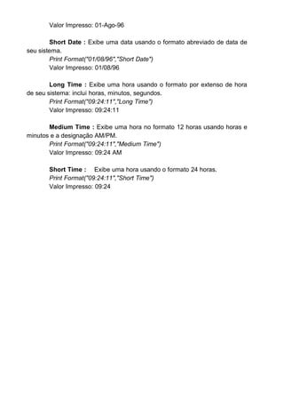 & Exibe um caractere ou nada. Se a seqüência de caracteres
tem um caractere na posição em que & aparece, ele será exibido; caso
contrário, nada será exibido. Os espaços reservados são preenchidos da
direita para a esquerda a menos que exista um caractere ! na seqüência de
caracteres de formato. Veja abaixo.
! Força preenchimento da esquerda para a direita dos espaços
reservados. O preenchimento padrão é feito da direita para a esquerda.
< Exibe todos os caracteres no formato de minúsculas.
> Exibe todos os caracteres no formato de maiúsculas.
EXERCÍCIOS PROPOSTOS
1 - Mostre a diferença entre as funções matemáticas FIX e INT:
2 - Para converter uma variável para o tipo Data usamos qual função?
3 - Para conversão de uma variável numérica para o formato String (texto)
usamos qual função?
4 - Caso necessitamos de converter uma expressão string “INFORMATICA”
para
“informatica” usamos qual função? Exemplifique:
5 - Como usariamos a função DATEADD para incrementar 2 meses na data
“27/08/96”?
6 - Para saber o intervalo entre a data 27/08/96 e 31/12/96 em:
Quantidade de dias:
Quantidade de meses:
Quantidade de semanas:
7 - Para extrair o dia de uma data usamos qual função?
 