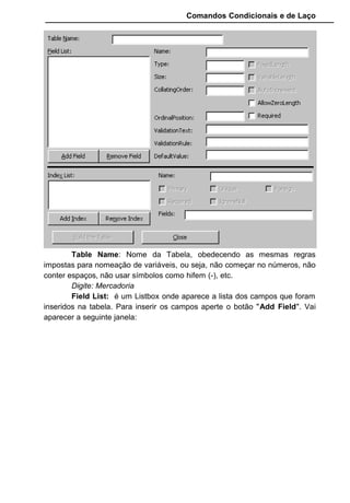 Comandos Condicionais e de Laço
Long : –2.147.483.648 a 2.147.483.647 (cerca de 2.1 GB).
Armazenado em variáveis tipo Inteiro Long.
Single : –3,402823E38 a 1,401298E–45 para números negativos e
1,401298E–45 a –3,402823E38. Armazenado em variáveis tipo Single.
Double : 1,79769313486232E308 a 4,94065645841247E–324 para
valores negativos e 4,94065645841247E–324 a 1,79769313486232E308 para
valores positivos. Armazenado em variáveis tipo Double.
Escolha para nosso exemplo o tipo Text
Size : Tamanho definido para o campo. Se colocamos 2 para o
campo, poderá ser digitado somente 2 caracteres. Esta opção é liberada
somente para o tipo Text.
Digite 30
FixedField:Campo Fixo
VariableField: Campo Variável, que é o padrão.
AllowZeroLength: Permitir comprimento zero, ou seja, quando esta
opção esta selecionada o campo aceita (""). Se esta opção não tiver habilitada
e o usurio tentar gravar um campo que não tenha nada digitado (como um
daado não-obrigatório no programa) ocorrerá um erro em tempo de execução.
Required: Quando esta opção esta marcada o campo se torna
obrigatório, ou seja, é necessário informar valores para o campo, senão ocorre
erro em tempo de execução.
 