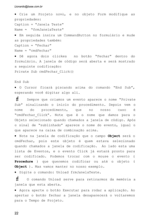 Sempre coloque cada projeto dentro de uma pasta diferente para não
ter problema de localização.
EXERCÍCIOS PROPOSTOS
1 - Descreva 5 botões da barra de botões que você acha mais importante:
Nome Descrição
22
Nome do arquivo do
Projeto. Por
“Default” aparece o
nome Project1, mas
sempre é bom
modificar para um
nome que sinalize
melhor o nome que
nosso projeto
(programa) terá.
 