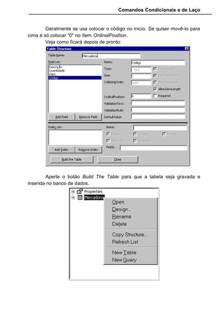 Comandos Condicionais e de Laço
Criamos uma tabela Vendas onde será lançado o código do cliente
que efetuou a compra, o codigo da mercadoria que este cliente comprou, o
valor total de sua compra e a quantidade de mercadoria que ele levou. Este
exemplo é simples mas vai servir para nosso aprendizado.
11.1.3 Criando indices
Usamos índices nas tabelas para melhorar a performance do acesso
durante uma determinada procura. Quando criamos um índice o Visual Basic
faz uma ordenação lógica da tabela através de uma chave composta por um
ou mais campos.
Se precisamos ordenar uma tabela por código para que a procura de
um determinado dado digitado seja feita pelo código de maneira mais rápida,
então indexamos a tabela pelo campo que possui o código.
Se precisamos colocar uma relação de clientes em ordem alfabética
pelo nome digitado, então indexamos a tabela pelo campo que possui o nome
do cliente.
 
