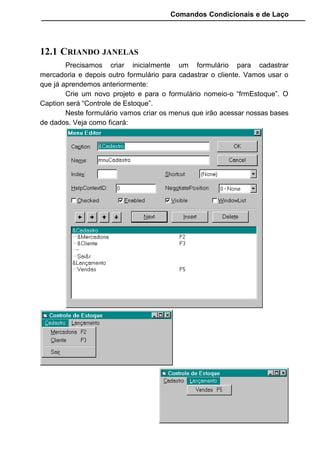 Comandos Condicionais e de Laço
Importante: Coloque a propriedade TabIndex do Botão "cmdIncluir "
como "0" para que ele seja o primeiro a possuir o foco quando entrar na
janela.
Para rodar este programa e ver o resultado será necessário ligar este
formulário ao menu mnuMercadoria. Para fazer isto vamos até o menu
localizado no frmEstoque, click no Cadastro para abrir as opções. Dê dois
clickes na opção Mercadoria que uma janela de codificação será aberta.
Digite:
O Método Show abre um novo formulário a partir de outro, e usamos
ele para abrir o formulário frmCadMercadoria.
Vamos aproveitar e codificar a opção Sair do menu também. Dê dois
clicks nele e digite:
Este simples comando “END” encerra toda a aplicação fechando todas
as janelas que podem estar abertas.
Para completar este raciocínio, vamos até o formulário
frmCadMercadoria e para o botão cmdSair vamos fazer a seguinte
codificação:
 