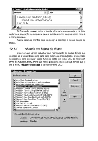 NoMatch : Retorna True se uma pesquisa efetuada dentro da tabela
foi bem-sucedida.
PercentPosition : Retorna um percentual referente a posição que a
tabela se encontra com comparação com o total de registros da tabela.
RecordCount : Retorna a quantidade de registro que uma tabela
possui.
Os principais métodos usamos pelo Recordset:
AddNew : Prepara a tabela para receber um novo registro.
Close : Fecha a tabela, e conseqüentemente o objeto recordset.
Delete : Remove a registro atual da tabela.
Edit : Prepara a tabela para que o registro corrente seja alterado.
FindFirst <Condição> : Procura o primeiro registro dentro da tabela
que satisfaça a condição estabelecida (Somente para objeto Recordset tipo
dynaset ou snapshot).
FindLast <Condição> : Procura o ultimo registro dentro da tabela que
satisfaça a condição estabelecida (Somente para objeto Recordset tipo
dynaset ou snapshot).
FindNext <Condição > : Procura o próximo registro dentro da tabela
que satisfaça a condição estabelecida (Somente para objeto Recordset tipo
dynaset ou snapshot).
FindPrevious <Condição> : Procura o registro anterior dentro da
tabela que satisfaça a condição estabelecida (Somente para objeto Recordset
tipo dynaset ou snapshot).
MoveFirst : Move a tabela para o primeiro registro.
MoveLast : Move a tabela para o ultimo registro.
MoveNext : Move a tabela para o seguinte seguinte.
MovePrevious : Move a tabela para o registro anterior.
Seek <Operador de Comparação>,<Item a Procurar> : Localiza um
registro dentro da tabela. A tabela tem que estar indexada. (Somente para
objeto Recordset tipo table)
Update : Grava as alterações e inclusões na tabela.
O próximo passo será abrir o banco de dados e abrir a tabela de
mercadoria. Para fazer isto selecione o formulário frmCadMercadoria e abra a
janela de codificação dele criando um evento chamado FORM_LOAD. Este
evento é chamado sempre que este formulário é chamado pelo Windows.
 