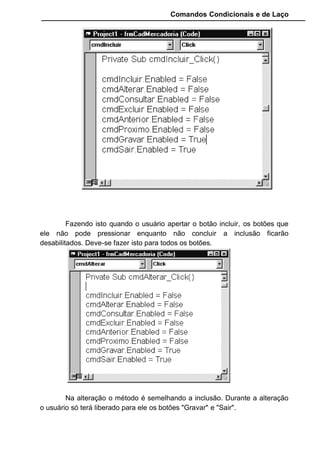 Comandos Condicionais e de Laço
Criamos uma formatação para as caixas de texto no evento
LostFocus para quando o usuário terminar de digitar o valor se ajustar.
Habilitamos a tecla Enter criando um evento KeyPress no formulario.
Não esquecer de habilitar a propriedade KeyPreview.
12.1.5 Funções de apoio
Para que nosso programa de cadastro tenha um código mais limpo e
de fácil entendimento vamos criar algumas funções que serão úteis em nossa
programação.
Para criar essas funções chame a janela de codificação, selecione
TOOLS no menu principal do Visual Basic, e escolha a opção Add
Procedure...
 