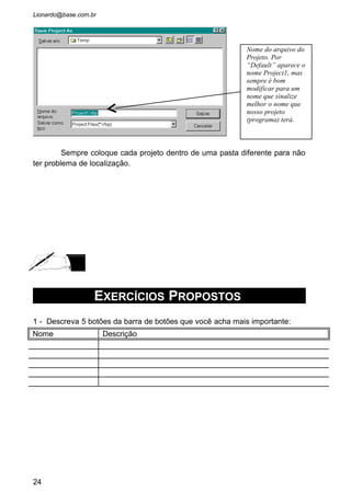 4 - Crie um projeto da seguinte forma:
Dê dois clickes no botão “OK” e na janela de codificação escreva Print “Oba!
Deu Certo!”, como esta na janela acima. Feche a janela, e voltando ao
formulário dê agora dois clickes no botão “Fechar”. A janela de codificação
volta a aparecer e nos digitaremos Unload frmCadastroPaciente.
Execute o programa e veja que fizemos com que o botão “OK” mostre na
janela a frase “Oba! Deu Certo!” e o botão “Fechar” termina o programa.
 O Comando Print tem a finalidade de mostrar na janela aberta a
expressão que esta na sua frente entre aspas. Na verdade numa programação
profissional ele não é usado, pois não definimos sua localização na tela. Ele
sempre imprime a expressão no canto superior esquerda. Estamos usando ele
aqui somente para fins didáticos. Vamos substitui-lo depois pelo Objeto Label.
5 - Qual a diferença dos arquivos com extensão .vbp dos com extensão .frm
24
No Objeto Formulário
coloque dois Command
Buttom no lado direito da
janela como no exemplo.
Depois muda as
propriedades Caption do
formulário para “Cadastro de
Paciente” e Name para
“frmCadastroPaciente”. No
primeiro botão criado passe o
Caption para “OK” e Name
para cmdOk. O Outro botão
terá o Caption “Fechar” e o
Name “cmdFechar”. Pronto!
A interface esta pronta.
Vamos a codificação.
 