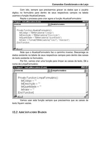 Comandos Condicionais e de Laço
Os valores de retorno das propriedades BOF e EOF são determinados
pela localização do indicador do registro atual.
Podemos usar as propriedades BOF e EOF para determinar se um
objeto Recordset contém registros ou se você foi além dos limites de um
objeto Recordset ao percorrer seus registros.
Perceba que somente se EOF for False que atualizamos o formulário,
pois caso contrário, não poderíamos atualizar o formulário pois não haveria
dados a serem atualizados.
O primeiro botão que vamos codificar é o incluir. Ele funcionará da
seguinte forma: Quando clicarmos nele as caixas de textos serão limpas e o
método AddNew será acionado. Este método é usado para avisar à tabela
que alguns dados serão incluídos.
Depois de usar o AddNew temos que atualizar os campos, ou seja,
passar tudo que foi digitado nas caixas de texto para seus respectivos campos
dentro da tabela TBMercadoria. Fazendo isto usamos o método Updated para
efetuar a gravação propriamente dita e atualizar a tabela com os novos
campos.
Veja um exemplo:
• TBMercadoria.AddNew
• TBMercadoria("Código") = “001”
• TBMercadoria("Descrição") = “Calça Jeans”
• TBMercadoria("Quantidade") = “12”
• TBMercadoria("Valor") = “100”
• TBMercadoria.Updated
Esta rotina é o padrão para inclusão de dados.Repare que sempre
inicia com AddNew e termina com Updated Neste exemplo colocamos
expressões string para serem inseridas nos campos, mas poderiamos ter
colocado variáveis.
No nosso exemplo vamos colocar as caixas de texto. Ficaria assim:
• TBMercadoria.AddNew
• TBMercadoria("Código") = txtCódigo
• TBMercadoria("Descrição") = txtDescrição
• TBMercadoria("Quantidade") = txtQuantidade
• TBMercadoria("Valor") = txtValor
• TBMercadoria.Updated
 