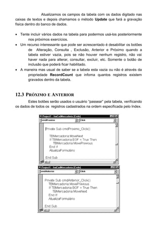 Para alteração vamos fazer algo semelhante ao que fizemos na
inclusão. A diferença ficará numa propriedade nova para nós que é EDIT. Esta
propriedade abre a tabela para que o dado que esta sendo alterado seja
editado.
Note que não liberamos a caixa de texto txtCódigo para alteração,
pois sendo ela a chave de índice, não pode ser alterada. Quando necessitar de
alteração no código, ele deve ser excluído e incluído novamente.
12.5 CONSULTA
Para consulta vamos usar a função INPUTBOX. Aprendemos a usá-la
nos capítulos anteriores. Ela solicita ao usuário a digitação de algum dado e
armazena numa determinada variável.
Então criamos uma variável de nome ProcuraCódigo e usamos ela
para receber o que o usuário digitar.
Feito isto, usamos o método Seek para efetuar uma procura dentro da
tabela.
Seek: Localiza o registro de um objeto Recordset tipo table indexado
que satisfaça os critérios especificados para o índice atual e torna esse
registro o registro atual.
Após o Seek colocamos um sinal de comparação para determinar o
tipo de procura que este método fara. Podemos usar “=” ,”<”, “>”, “<=”, “>=”,
etc
 