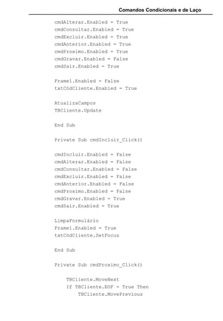Comandos Condicionais e de Laço
End Sub
Private Sub txtCódCliente_LostFocus()
txtCódCliente.Text = Format(txtCódCliente.Text,
"000")
TBCliente.Seek "=", txtCódCliente.Text
If TBCliente.NoMatch = False Then
MsgBox "Cliente já existente. Tente outro
Código"
AtualizaFormulário
cmdIncluir.Enabled = True
cmdAlterar.Enabled = True
cmdConsultar.Enabled = True
cmdExcluir.Enabled = True
cmdAnterior.Enabled = True
cmdProximo.Enabled = True
cmdGravar.Enabled = False
cmdSair.Enabled = True
Frame1.Enabled = False
Else
TBCliente.AddNew
End If
End Sub
Private Sub txtValor_LostFocus()
txtLimiteCrédito.Text =
Format(txtLimiteCrédito.Text, "Standard")
End Sub
Private Function AtualizaCampos()
TBCliente("CódCliente") = txtCódCliente
 