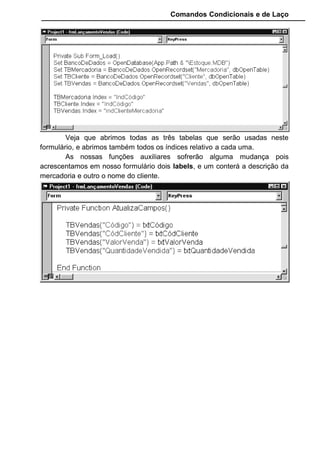 Comandos Condicionais e de Laço
Para facilitar nosso trabalho, criamos aqui uma função
CancelaDigitação que tem por finalidade anular o que o usuário estiver
fazendo, voltar os botões e frame para seu estado natural. Usaremos esta
função quando o usuário digitar algum código inválido.
Com as funções prontas, vamos completar a codificação do
Form_Load, pois apenas abrimos as tabelas, precisamos agora verificar se a
tabela de vendas está vazia, e desabilita o botão "Gravar" e o frame:
 