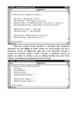 A inclusão para esta tabela segue o estilo que usamos para os outros
formulários. Existe somente uma diferença fundamental que é o aparecimento
do nome do cliente e a descrição da mercadoria quando o usuário digitar o
código correspondente. Ou seja, numa inclusão, quando o usuário digitar o
código da mercadoria que foi vendida, o programa terá que acessar a tabela
de Mercadoria, procurar o código que o usuário acabou de digitar, e trazer de
lá a descrição daquele código.
Este trabalho todo podemos fazer no evento LostFocus da caixa de
texto. Por que este evento? Porque esta procura será feita DEPOIS que o
usuário digitar o código e passar para a próxima caixa de texto (ou seja,
quando o objeto perder o foco).
Então, diante disto, precisamos criar dois evento LostFocus. Uma
para a caixa de texto txtCódigo e outro para txtCódCliente:
Usamos o SEEK para efetuar uma procura dentro da tabela
TBMercadoria.
O que irá procurar?
Irá procurar o código digitado na caixa de texto txtCódigo.
Se NoMatch for igual a True é sinal que não existe nenhuma
mercadoria cadastrada com o código digitado. Então uma mensagem será
mostrada na tela: “Mercadoria não cadastrada”.
Depois chamamos aquela função que criamos chamada Cancela
Digitação. Logicamente que se quisermos incrementar ainda mais nosso
programa poderíamos fazer com que o programa abrisse uma tela mostrando
quais as mercadorias que existem cadastradas para o usuário escolher uma,
ou algo assim. Mas para resumir nosso exemplo deixaremos assim.
 