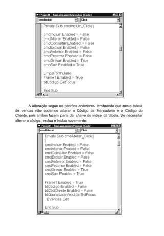 Perceba que esta rotina move a tabela de vendas para o registro
anterior, e depois ao chamar a função AtualizaFormulário faz uma procura
dentro da tabela de mercadoria e depois dentro da tabela de clientes usando
como chave de busca o conteúdo existente dentro da tabela de vendas.
Dê uma conferida em seu código fonte agora:
Option Explicit
Dim BancoDeDados As Database
Dim TBVendas As Recordset
Dim TBMercadoria As Recordset
Dim TBCliente As Recordset
Private Sub cmdAlterar_Click()
cmdIncluir.Enabled = False
cmdAlterar.Enabled = False
cmdConsultar.Enabled = False
cmdExcluir.Enabled = False
 