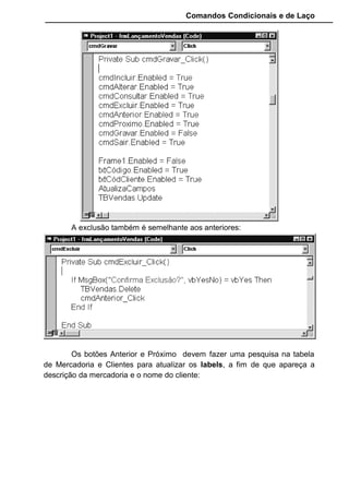 Comandos Condicionais e de Laço
cmdAnterior.Enabled = False
cmdProximo.Enabled = False
cmdGravar.Enabled = True
cmdSair.Enabled = True
Frame1.Enabled = True
txtCódigo.Enabled = False
txtCódCliente.Enabled = False
txtQuantidadeVendida.SetFocus
TBVendas.Edit
End Sub
Private Sub cmdAnterior_Click()
TBVendas.MovePrevious
If TBVendas.BOF = True Then
TBVendas.MoveNext
End If
AtualizaFormulário
End Sub
Private Sub cmdExcluir_Click()
If MsgBox("Confirma Exclusão?", vbYesNo) = vbYes Then
TBVendas.Delete
cmdAnterior_Click
End If
End Sub
Private Sub cmdGravar_Click()
cmdIncluir.Enabled = True
cmdAlterar.Enabled = True
cmdConsultar.Enabled = True
cmdExcluir.Enabled = True
cmdAnterior.Enabled = True
cmdProximo.Enabled = True
 