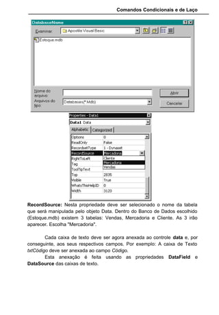 Comandos Condicionais e de Laço
Insira um CommandButton no formulário, um objeto do tipo Data e
um objeto do tipo DBGrid:
DBGrid Data
Estes Controles serão inseridos na seguinte disposição:
No objeto Data mude a propriedade name para datVendas e o
Caption para “Dados das Vendas”.
No objeto DBGrid mude a propriedade name para gridVendas e o
Caption para “Lançamento das Vendas”.
O Objeto Data possui algumas propriedades que devem ser alteradas,
como o DatabaseName e RecordSource. Escolha "Estoque.MDB" para uma
e "Vendas" para outra.
Trabalhando somente com essas duas propriedade anexamos a tabela
Vendas do Banco de Dados Estoque.mdb no objeto Data, que nomeamos para
datVendas.
Com isto, sempre que fizermos agora qualquer evento no datVendas
será refletido diretamente na tabela Vendas.
O objeto que manipulará os dados foi então criado, que é o Data, mas
onde os registros do irão aparecer?
Poderíamos colocar cada Campo anexado a uma caixa de texto, mas
em lugar disto vamos colocar todos os registros existentes na tabela Vendas
dentro de um objeto DBGrid.
O DBGrid possui uma propriedade chamada DataSource. Nesta
propriedade informamos o nome do objeto Data que inserimos no formulário.
Fazendo isto estaremos fazendo uma ligação entre o banco de dados e a
tabela, já definida no objeto Data, para o objeto DBGrid. Com isto o DBGrid já
saberá qual tabela que ele irá manipular.
 