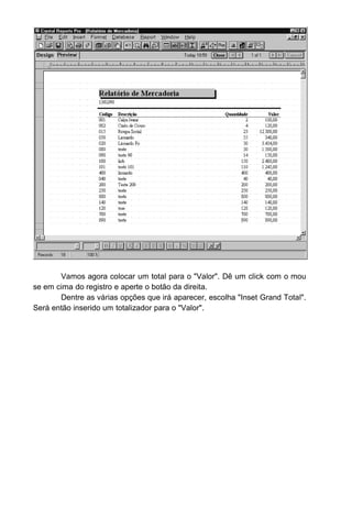 Nesta janela o usuário irá escolher o tipo de relatório que ele deseja e
pressiona o botão "Imprimir".
Note que inserimos no formulário um novo controle chamado
CrystalReports. Ele quem irá na verdade fazer todo o trabalho "pesado" de
gerar o relatório.
Vamos então codificar o botão imprimir:
Primeiro verificamos se o usuário escolheu o relatório de mercadoria.
Caso seja positivo mudamos o ponteiro do mouse para uma ampulheta (para
não deixar o usuário fazer nada ate que o relatório seja concluido.
 