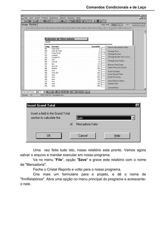 Comandos Condicionais e de Laço
Na propriedade ReportFileName coloque o arquivo que criamos. Lá
existe a matriz de nosso relatório. Em DataFiles especificamos o nome do
banco de dados que será lido pelo relatório.
CopiesToPrinter determina quantas copias terá o relatório. Na
propriedade Destination informamos que o relatório deve ser gerado na tela
primeiro antes de ir para a impressora. Por fim, usamos o Action que envia
todas as informações captadas para o Crystal e cria o relatório.
Quando o relatório é criado e mostrado na tela, usamos os botões que
fica na parte inferior para manipular o relatório.
Os botões em forma de seta são utilizados para navegar nas páginas
do relatório. O botão em forma de impressora envia o relatório para a porta de
impressão.
O relatório de Vendas tem uma particulariadade. Nele deve conter o
nome do cliente e o nome da mercadoria comprada, entretanto na tabela de
Vendas não existe esses dados, existe somente os códigos relacionados.
Como o Crystal Reports faz o relacionamento entre tabelas de forma quase
que automaticas, temos que somente inserir os respectivos campos.
 