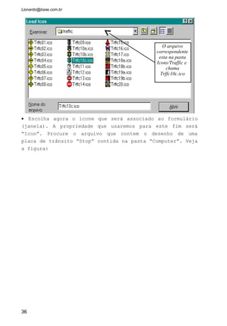 • Pronto. Rode sua aplicação de veja o que acontece.
2.1.2 As Propriedades Principais do CommandButton
O Botão de Comando executa determinadas ações estabelecidas pelo
programador. Um conselho: Não coloque botões de vários tamanhos dentro do
formulário. Se temos dois botões: “Cancelar” e “OK”, não será porque o botão
“OK” tem um título menor que seu tamanho será menor. Nivele-o pelo nome
maior.
Cancel: Se esta opção for ajustada como
verdadeira, o botão será associado a tecla
ESC, e sempre que pressionarmos esta
tecla será como se tivéssemos apertado o
botão.
Caption: O título que será exibido dentro
do botão.
Default: Estando o botão com essa
propriedade como True indica que este
botão será o Padrão da janela, e sempre
que apertarmos a tecla Enter será como se
tivéssemos apertado o botão.
Enabled: Determina se o botão será
habilitado para pressionamento por parte
do usuário ou não.
Font: Escolhe a fonte de letra que o
Caption terá.
Name: O nome que daremos para o Objeto
botão de comando.
Visible: Determina se o botão será visível
para o usuário quando o programa estiver
em execução.
36
 