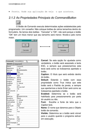 • Dê dois clickes no botão Cancelar. Irá aparecer a janela
de codificação para o botão Cancelar. Digite: Print “Você
apertou a tecla ESC”.
• Estando ainda na janela de codificação, leve o ponteiro
do mouse até o topo desta janela onde esta o nome: Object.
Na frente estará o nome do botão que estávamos trabalhando
na codificação. Aperte o botão. Irá aparecer o nome dos
objetos que temos: cmdCancelar, cmdOk, Form, e General.
• Nesta caixa de combinação dê um click no objeto cmdOK.
Com isto será criado automaticamente um evento Click para
este objeto.
• Digite: Print “Você apertou a tecla Enter”
38
 