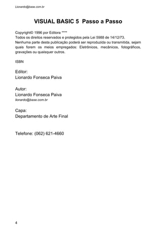 1 APRESENTAÇÃO DO VISUAL BASIC 5...............................................................7
1.1 APRESENTAÇÃO DAS JANELAS............................................................................9
1.1.1 Padronização em programas para Windows................................................10
1.1.2 Barra de Menus e Botões..............................................................................11
1.1.3 Os Controles (Caixa de Ferramentas)..........................................................12
1.1.4 Propriedades dos Objetos.............................................................................13
1.1.5 O Formulário ( Form )..................................................................................16
1.1.6 Caixa de Projetos..........................................................................................18
1.1.7 Janela de Codificação..................................................................................18
1.2 SALVANDO UM PROJETO...................................................................................21
2 OS CONTROLES BÁSICOS...................................................................................26
2.1 FORMULÁRIO E SUAS PROPRIEDADES....................................................28
2.1.1 Propriedades Principais do Form ...............................................................28
2.1.2 As Propriedades Principais do CommandButton ........................................36
2.1.3 Propriedades Principais do Label .....................................................39
2.1.4 Propriedades Principais do TextBox............................................................41
2.1.5 Eventos relacionados ao Objeto TextBox....................................................44
2.1.6 Caixa de Texto para várias linhas................................................................51
2.1.7 Propriedades Principais do CheckBox.........................................................52
2.1.8 Propriedades Principais do OptionButton ..................................................54
2.1.9 Propriedades Principais do Frame .............................................................58
3 SELECIONANDO ITENS........................................................................................66
3.1 O OBJETO LISTBOX .......................................................................................68
3.1.1 Propriedades Principais do ListBox ............................................................68
3.1.2 Propriedades em tempo de execução...........................................................70
3.1.3 Eventos do ListBox........................................................................................73
3.1.4 Métodos AddItem, RemoveItem e Clear......................................................73
3.2 O OBJETO COMBOBOX ...................................................................................78
3.2.1 Propriedades Principais do ComboBox.......................................................78
3.2.2 Os Métodos....................................................................................................79
4 O FOCO......................................................................................................................84
4.1 O FOCO...........................................................................................................86
4.1.1 Propriedades TabIndex e TabStop...............................................................86
4.1.2 A Tecla Enter...............................................................................................87
4.1.3 Método SetFocus...........................................................................................89
4.1.4 Eventos GotFocus e LostFocus.....................................................................90
4.1.5 Mnemônico (Tecla de Acesso)......................................................................95
5 CONTROLES ESPECIAIS......................................................................................97
5.1 MASKEDBOX ............................................................................................98
5.2 COMMONDIALOG ......................................................................................103
4
 