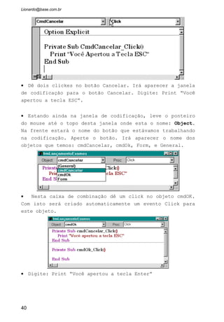 AutoSize: Com esta propriedade habilitada indicamos ao Controle para
automaticamente dimensionar seu tamanho ao tamanho do texto do label.
Note na figura que, quando o AutoSize foi passado para True, as marcas de
seleção do label foi ajustado para o tamanho do texto “label1”.
BackColor: Escolhe a cor de fundo que envolverá o label.
BackStyle: Escolhe entre o fundo Transparente ou Opaco para o label.
BorderStyle: Escolhe entre colocar uma moldura envolvendo o label ou não.
Caption: A propriedade principal do label. Determina o texto que será exibido
dentro do Objeto.
Enabled: Habilita ou desabilita o objeto. Quando esta em False fica com a cor
de seu conteúdo acinzentada.
Font: Escolhe a fonte de letra que terá o texto digitado na propriedade
Caption.
ForeColor: Escolhe a cor da fonte de letra
Name: Nomeia o Objeto label. Como já foi dito é importante que todos os
objetos seja nomeado. A inicial do label é “lbl”.
Visible: Indica se o objeto será visível ou não para o usuário.
WordWrap: Quando o AutoSize esta em true, não é possível expandir o texto
digitado na propriedade Caption em outras linhas. Mas se passarmos essa
propriedade WordWrap para True isto poderá ser feito, bastando para isto
dimensionarmos o label.
40
 