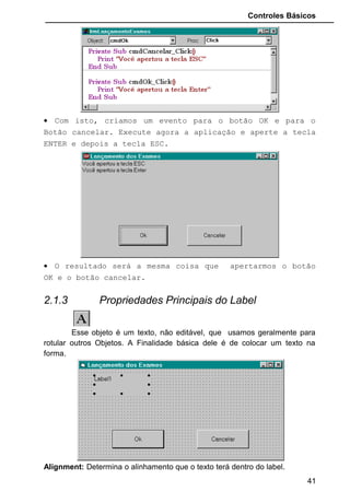 Controles Básicos
2.1.4 Propriedades Principais do TextBox
Exibe uma caixa de texto onde o usuário irá digitar dados diversos.
Quando inserimos esse Objeto, ele automaticamente coloca a expressão
“Text1” dentro da área de digitação. Logicamente, sempre teremos que
remover essa expressão, pois não faz sentido deixar uma caixa de texto com
“Text1” em seu interior. O usuário de seu programa ficará sem entender a
finalidade.
BackColor: Escolhe a cor de fundo da Caixa de Texto. Geralmente é branco.
BorderSytle: Tipo da borda: Fixa e simples, ou sem borda.
Enabled: Estando False o objeto não estará habilitado para interagir com o
usuário.
Font: Escolhe a fonte de letra que será mostrada dentro da caixa de texto.
ForeColor: Escolhe a cor da fonte de letra.
Locked: Estando em false trava qualquer digitação na caixa de texto
MaxLength: Quantidade máxima de caracteres dentro da caixa de texto.
MultiLine: Habilita a possibilidade de se digitar mais de uma linha na caixa de
texto.
Name: Nomeia o objeto TextBox. Geralmente com a inicial txt. Exemplo: Se
formos usar essa caixa de texto para que o usuário digite o nome do paciente,
poderíamos abreviar assim: txtNomePaciente.
PasswordChar: Se durante a digitação de qualquer dado na caixa de texto,
quisermos que o Visual Basic mostre outro caractere no lugar do caractere
digitado, é só especificarmos aqui qual queremos que seja mostrado. Muito
usado para digitação de senhas.
ScrollBars: Estando a propriedade MultiLine habilitada, é interessante
colocarmos um ScrollBars na caixa de texto, pois ele acrescentará uma barra
de rolagem que poderá ser:
41
1 - Horizontal
2 - Vertical
3 - Both: Horizontal
e Vertical juntos.
 