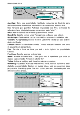 Text: A propriedade Text é a mais importante deste Objeto. Todo o texto
digitado pelo usuário dentro da caixa de texto é incorporado nesta
propriedade.
• Coloque 3 caixa de texto em nosso formulário, de forma
que a disposição das mesmas fiquem como na figura abaixo.
• Usaremos a primeira caixa de texto para digitarmos o
nome do paciente. A segunda para digitarmos o sexo dele
(Masculino ou Feminino) e a terceira para ser digitado o
nome do exame que ele vai fazer.
• Para tanto, vamos mudar algumas propriedades destas 3
caixas de texto.
Propriedade Text1 Text2 Text3
Name TxtNome txtSexo TxtExame
Text “deixar vazio” “deixar
vazio”
“deixar vazio”
MaxLength 30 9 15
ForeColor Vermelho Preto Preto
42
 