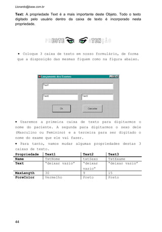 • O resultado será uma janela como a figura acima.
• Pratique nesta janela e veja se o nome realmente esta
com o limite de 30 caracteres.
2.1.5 Eventos relacionados ao Objeto TextBox
Irei citar aqui alguns dos principais eventos relacionados a caixa de
texto. Lembramos que todos os Eventos ocorre quando o usuário faz alguma
ação. Por exemplo: se ele aperta um botão aciona o Evento Click, se ele
digita algo numa caixa de texto, aciona o evento Change e KeyPress, se ele
movimento o mouse sobre um objeto, aciona o evento MouseMove.
Vamos explicar esses eventos aqui, mas antes é importante
entendermos que cada movimento ou ação do usuário dispara um evento no
programa. Mas esses eventos somente terão alguma reação se programarmos
isto na janela de codificação.
Change: Ocorre sempre que o usuário altera o valor contido na caixa de texto.
Click: Ocorre quando o usuário pressiona o botão esquerdo do mouse sobre a
caixa de texto.
44
 