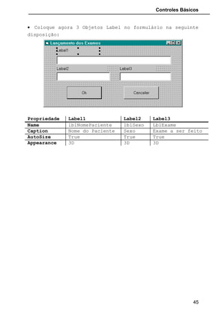 Controles Básicos
DlbClick: Se o usuário apertar duas vezes o botão esquerdo do mouse sobre
a caixa de texto
KeyDown: Ocorre quando o usuário aperta uma tecla no teclado.
KeyUp: Ocorre quando o usuário solta a tecla apertada.
KeyPress: Ocorre quando uma tecla é pressionada e solta. Como argumento
possui uma variável cujo conteúdo é a tecla pressionada (código
correspondente na tabela ASCII).
Cod. Cod. Cod. Cod.
0 · 32 Espaço 64 @ 96 `
1 · 33 ! 65 A 97 a
2 · 34 " 66 B 98 b
3 · 35 # 67 C 99 c
4 · 36 $ 68 D 100 d
5 · 37 % 69 E 101 e
6 · 38 & 70 F 102 f
7 · 39 ' 71 G 103 g
8 Backspace 40 ( 72 H 104 h
9 Tab 41 ) 73 I 105 i
10 42 * 74 J 106 j
11 · 43 + 75 K 107 k
12 · 44 , 76 L 108 l
13 Enter 45 - 77 M 109 m
14 · 46 . 78 N 110 n
15 · 47 / 79 O 111 o
16 · 48 0 80 P 112 p
17 · 49 1 81 Q 113 q
18 · 50 2 82 R 114 r
19 · 51 3 83 S 115 s
20 · 52 4 84 T 116 t
21 · 53 5 85 U 117 u
22 · 54 6 86 V 118 v
23 · 55 7 87 W 119 w
24 · 56 8 88 X 120 x
25 · 57 9 89 Y 121 y
26 · 58 : 90 Z 122 z
27 Esc· 59 ; 91 [ 123 {
28 · 60 < 92  124 |
29 · 61 = 93 ] 125 }
30 · 62 > 94 ^ 126 ~
31 · 63 ? 95 _ 127 ·
45
 