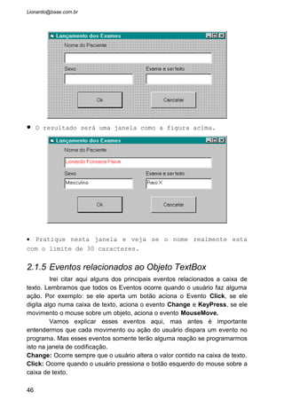 · Estes caracteres não são aceitos pelo Microsoft Windows.
MouseMove: Ocorre quando movemos o ponteiro do mouse sobre a caixa de
texto.
MouseDown: Ocorre quando o usuário aperta o botão do mouse (seja da
direita ou da esquerda) sobre a caixa de texto.
MouseUp: Ocorre quando o usuário solta o botão do mouse (seja da direita ou
da esquerda) sobre a caixa de texto.,
• Conhecendo os eventos e sabendo para que eles servem
vamos começar a usá-los. No formulário frmLançamentoExames
que já criamos posicione o cursor sobre a caixa de texto
“txtNome” e dê dois clickes com o mouse. Irá aparecer uma
janela assim:
46
 