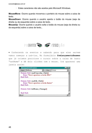 • Pronto! Quando o usuário digitar um dígito numérico no
teclado ele será ignorado pela caixa de texto.
• Existem algumas expressões novas como “KeyAscii”, “If”,
“vbKey0” e “vbKey9”. Vamos falar melhor deles nos próximos
capítulos. Por ora, para se ter um entendimento melhor do
que ocorreu durante a execução deste evento vamos explicar
rapidamente essas novas expressões:
• KeyAscii : é uma variável criada pelo evento “KeyPress”
cujo conteúdo será o valor (na tabela ASCII)
correspondente a tecla digitada.
• VbKey0 : Uma constante que simboliza o número Zero.
• vbKey9 : Uma constante que simboliza o número nove.
• If : Comando condicional. Significa “Se”. Ou seja, se a
tecla digitado for maior ou igual a zero e também menor e
igual a nove então faça algo.
• Rode o programa e verifique que a caixa de texto já esta
devidamente codificada para não aceitar números.
• Para melhorarmos ainda mais nossa aplicação, vamos
analisar o seguinte: Não podemos deixar o usuário digitar
o sexo do paciente antes de digitarmos o nome dele! Temos
que fazer uma codificação que verifique se o usuário
digitou o nome, e somente depois liberar a digitação do
sexo. OK? Vamos lá!
48
 