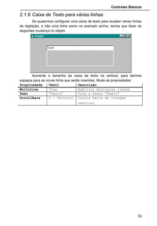 Controles Básicos
Caption: O texto anexado ao Objeto CheckBox.
Enabled: Habilita ou não esse Objeto. Estando desabilitado não aceitará que
o usuário faça evento com a caixa de checagem.
Font: Escolhe uma fonte de letra para o texto digitado no Caption
Name: Nomeia o Objeto. A inicial abreviada para este tipo de controle é
“chk”.
Value: Determina o estado o objeto: 0 - Unchecked, 1 - Checked e 2 - Grayed.
• No exemplo “Lançamento de Exames”, Elimine a caixa de
texto “txtExames” e o label “lblExames”. Em seu lugar
coloque 4 caixas de checagem. Mude as seguintes
propriedades:
Propriedade Check1 Check2 Check3 Check4
Name chkRaioX chkSangue chkGravidez chkEspermo
grama
Caption Raio X Sangue Gravidez Espermogr
ama
53
Value está com valor
1, de selecionado ou
checado.
Value esta com
valor 0, de
desmarcado, ou não
foi escolhido.
 