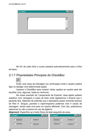 • Pronto! Agora ficou mais fácil escolher o exame que o
paciente quer fazer. Na codificação do programa, sempre
que quisermos saber se algum desses exames foi escolhido é
só verificarmos se a propriedade “Value” de cada um deles
esta “Checked”, ou seja, selecionado.
• Note que podemos marcar um exame, alguns, todos ou
nenhum. Fica a critério do usuário. Mas no nosso exemplo
vai ser difícil um paciente entrar em nosso laboratório e
não fazer NENHUM exame. Se o nome dele esta sendo
processado no computador é porque pelo menos um exame ele
vai fazer. Depois vamos fazer uma rotina que verifica
isto.
• Algumas outras alteração teremos que fazer também, como
por exemplo não deixar o programa aceitar que um paciente
do sexo masculino faça exame de Gravidez, ou do sexo
feminino fazer Espermograma. Mas antes de trabalharmos
nisto é necessário conhecermos mais um objeto importante.
2.1.8 Propriedades Principais do OptionButton
Este botão de opção é usado para o usuário poder escolher entre uma
opção ou outra. Quando ele escolhe uma a outra é desmarcada.
Diferentemente da Caixa de Checagem onde poderíamos ter várias marcadas
ou nenhuma, o Objeto OptionButton exibe que somente uma opção seja
marcada.
54
 