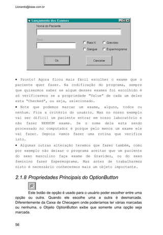 • Vamos agora ponderar alguns pontos: Se o usuário não
digitar o nome do paciente primeiro, ele não poderão
escolher o sexo, e se não escolher o sexo ele não poderá
escolher a exame que o paciente fará, pois o tipo de exame
necessita do sexo do paciente, para evitar que alguém do
sexo masculino faça exame de gravidez.
• Então para corrigir esses problemas, vamos primeiro
passar todas as propriedades “Enabled” dos Objetos
OptionBottum e CheckBox para “False”. Com isto, sempre que
se entrarmos no formulário pela primeira vez esses objetos
estarão indisponível para o usuário manipular até que ele
cumpra algumas determinações.
• Vamos agora liberar a escolha do Sexo depois que um nome
tiver sido digitado na Caixa de Texto “txtNome”.
• Chame a janela de Codificação e na rotina
“txtNome_Change()” altere para ter as seguintes linhas de
comando:
56
 