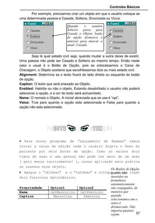 Controles Básicos
• Rode o programa e teste para verificar se esta tudo
correndo bem. Todas os objetos de escolha estão
desabilitados até que um nome seja digitado. Neste momento
a escolha do Sexo do paciente é liberado.
• Vamos agora fazer o mesmo com os Objetos “OptionButton”.
Vamos criar um evento Click para eles, de maneira que
quando o usuário escolher um determinado sexo para o
paciente seja liberado os exames correspondente.
• Dê dois clickes com o mouse no objeto “optMasculino”. A
janela de codificação será aberta e o evento Click já terá
sido criado.
• Vamos então habilitar os exames para esse Objeto:
• Colocamos “Enabled = True” para os exames liberados para
o objeto “optMasculino” e “Enabled = False” para os exames
que não estão liberados.
• Faça a mesma coisa para o “optFeminino” agora.
57
 