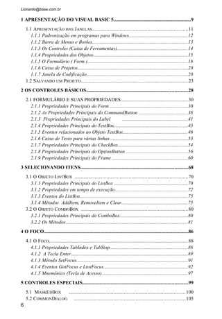 10.1.8 Funções de Teste.......................................................................................186
10.1.9 Funções de Escolha..................................................................................188
10.2 A FUNÇÃO FORMAT...................................................................................195
11 CRIAÇÃO DO BANCO DE DADOS..................................................................209
11.1 BANCO DE DADOS..................................................................................212
11.1.1 Características .........................................................................................212
11.1.2 Visual Data Manager (VisData)...............................................................213
11.1.3 Criando indices.........................................................................................221
12 MANIPULAÇÃO DO BANCO DE DADOS......................................................225
12.1 CRIANDO JANELAS........................................................................................227
12.1.1 Abrindo um banco de dados ....................................................................230
12.1.2 Abrindo um indice.....................................................................................233
12.1.3 Fechando um banco de dados..................................................................234
12.1.4 Cuidados especiais....................................................................................234
12.1.5 Funções de apoio......................................................................................237
12.2 ADICIONANDO DADOS..................................................................................239
12.3 PRÓXIMO E ANTERIOR..................................................................................244
12.4 ALTERAÇÃO.................................................................................................245
12.5 CONSULTA...................................................................................................246
12.6 EXCLUSÃO...................................................................................................248
12.7 CONSIDERAÇÕES FINAIS................................................................................248
12.8 CADASTRO DE CLIENTES..............................................................................249
12.9 LANÇAMENTO DAS VENDAS..........................................................................254
13 USANDO O CONTROLE DATA .......................................................................272
13.1 CONTROLE DATA ....................................................................................274
13.2 DBGRID.....................................................................................................276
14 IMPRESSÃO..........................................................................................................284
14.1 PRINTER.......................................................................................................285
14.2 CRYSTAL REPORTS.......................................................................................295
6
 