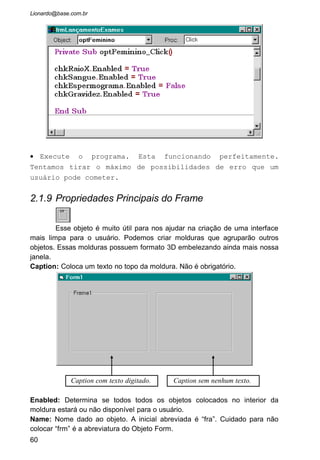 EXERCÍCIOS PROPOSTOS
1 - Explique a finalidade dos Objetos:
Form:
CommandButton:
Label:
TextBox:
CheckBox:
OptionButton
Frame:
2 - Explique:
3 - Quais as abreviaturas que usamos para os Objetos:
Form:
CommandButton:
Label:
TextBox:
CheckBox
OptionButton
Frame:
60
 