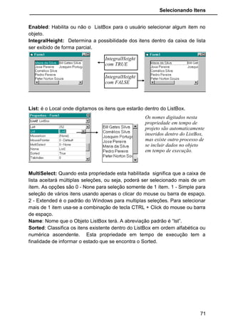 Selecionando Itens
Existe algumas propriedades que não aparecem em tempo de projeto
na janela de Propriedades, e podemos nos referenciar a elas somente através
da janela de codificação, e serão executadas em tempo de execução.
ListCount: Retorna a quantidade de itens existente dentro de um ListBox.
ListIndex: Retorna o número correspondente ao índice do item selecionado.
NewIndex: Retorna o número correspondente ao índice do ultimo item
inserido no ListBox.
SelCount: Quando a propriedade MultiSelect esta ativada, possibilitando a
seleção de vários itens dentro da caixa de lista, o SelCount retorna a
quantidade de itens que foi selecionado.
Selected: Retorna True ou False sinalizando se algum item foi selecionado. É
necessário informar o índice correspondente. Exemplo: Selected(2): Se o item
que possui o índice 2 for selecionado retornará True, se qualquer outro for
selecionado retornará False.
Text: Retorna o texto do item selecionado. Não necessita de índice.
List: Retorna o texto do item especificado no índice. Exemplo: List(2) irá
mostrar o texto existendo na lista referente ao índice 2.
• No exemplo que criamos acima, um ListBox com nomes
inseridos nele, vamos fazer algumas mudanças. Acrescente
mais 3 botões no formulário.
Propriedadades Botão1 Botão2 Botão3
Caption Quantidade Índice Text
Name cmdQuantidade CmdÍndice cmdText
71
 
