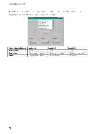 No exemplo dado anteriormente digitamos os itens que iriam compor o
ListBox através da propriedade List em tempo de projeto. Mas nem sempre
acontece de sabermos quais os itens que farão parte do objeto antes de sua
execução. O mais natural é que esses itens sejam inseridos durante a
execução. Para que isto aconteça temos que usar o Método AddItem.
O Método RemoveItem retira do ListBox o item selecionado, e o Clear
limpa todo o Objeto.
• Vamos criar um formulário novo (Menu File/New Project).
• Dentro do formulário inserir três botões de comando, uma
caixa de lista e uma caixa de texto.
Propriedadades Botão1 Botão2 Botão3
Caption Adicionar Remover Limpa Tudo
Name CmdAdicionar cmdRemover CmdLimpaTudo
Propriedadades Caixa de Lista Caixa de Texto
Name LstNomes txtNome
Text “Deixar Vazio”
74
As propriedades
do formulário
será “Relação de
Nomes” para o
Caption e
frmRelaçãoDeNomes
para o Name.
Veja ao lado como
ficará a janela.
 