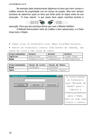 • Alguns problemas apareceram:  Sempre que adicionamos
algo o ultimo nome digitado na caixa de texto continua lá.
 Do jeito que o programa esta ele aceita adicionarmos
nomes em branco.  Se apertarmos o botão “Remover” sem ter
um nomes no ListBox selecionado ele retorna um erro de
execução, pois a propriedade ListIndex retorna o índice do
item selecionado. Ou seja, tem que haver uma seleção do
item que se quer apagar.  A tecla ENTER não é aceita na
confirmação dos nomes digitados.
• Nossa! Quantos problemas. Mas vamos então resolver
todos.
• Resolvemos o primeiro problema. Rode o programa é
comprove isto! Agora temos que desabilitar o botão
“Adicionar” e somente deixá-lo habilitado quando o usuário
digitar algo na caixa de texto (objeto txtNome). Sendo
assim não corremos o risco de algo vazio ser inserido na
caixa de lista.
• Primeiro passo será selecionarmos em tempo de projeto o
Objeto “cmdAdicionar”. Vá na propriedade “Enabled” e passe
para “False”.
• Crie agora um evento “Change” para a caixa de texto
“txtNome”:
76
• Veja que na
codificação verificamos
se o txtNome esta
vazio. Se tiver
desabilita o botão
Adicionar, e não tiver
vazio habilita o botão.
• O Objeto txtNome
tem sua propriedade
Text adicionada ao
lstNomes, e em
seguida é igualada a
um conteúdo vazio.
 