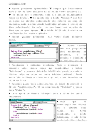 • Agora o programa está pronto! Pode vendê-lo!
3.2 O OBJETO COMBOBOX
Este objeto é na verdade uma combinação da caixa de texto e da
caixa de lista. Uma diferença que este Objeto possui em relação a caixa de
lista é que ele não aceita multiseleção. Somente é acessado um item de cada
vez.
Uma das grandes vantagens da Caixa de Combinação é a economia
de espaços na tela. Podemos colocar uma relação enorme de itens dentro de
uma caixa de combinação que ela será apresentada somente com uma caixa
de texto, e a relação aparece somente se o usuário necessitar, digitando assim
na seta para baixo do Objeto.
3.2.1 Propriedades Principais do ComboBox
O ComboBox usa as mesmas propriedades que aprendemos para o
ListBox. A diferença esta somente em duas que veremos agora.
Style: Aqui escolhemos o tipo de Caixa de Combinação iremos colocar no
formulário:
78
Objeto ComboBox com sua caixa de
Lista recolhida. Ela somente é
acessada ao darmos um click com o
mouse na seta para baixo do lado
direito. Da forma em que esta podemos
digitar na caixa de texto apresentada.
ComboBox com a caixa de lista
expandida. Pode-se escolher um nome
qualquer na lista que ele será
automaticamente levado até a caixa de
texto.
 