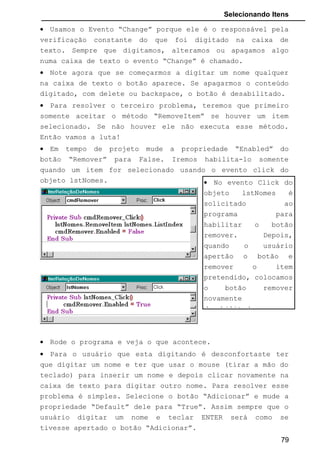 Selecionando Itens
0 - Dropdown Combo: é a opção padrão do Objeto. Aqui pode-se digitar
qualquer nome na área de digitação, clicar a seta para baixo e escolher
qualquer um dos itens que ele será automaticamente inserido na área de
texto.
1 - Simple Combo: Caixa de Combinação simples. Aparece em destaque a
área de edição de texto, onde podemos digitar algum item; ou selecionar
qualquer um que esteja na caixa de lista, que será inserido na área de texto. O
botão em forma de seta para baixo não existe neste tipo de ComboBox. Se
aumentarmos o tamanho da Caixa de Combinação na vertical, aparecerá a
lista e esta ficará fixa. Caso deixamos ela somente do tamanho da área de
texto, então a lista não aparecerá, e se quisermos saber quais nomes existe
teremos que apertar no teclado a seta para baixo ou para cima, para que os
itens existentes dentro da Lista apareçam.
2 - Dropdown List: Neste tipo de Caixa de Combinação o usuário pode
somente escolher um item relacionado na lista, não podendo digitar nada. A
área de texto não aceitará digitação.
Text: Nesta propriedade digita-se um texto que ficará, como padrão, fixo na
área de texto na caixa de combinação. Geralmente deixa-se em branco.
Podemos usar essa propriedade também, em tempo de execução, para saber
qual texto o usuário digitou ou selecionou.
3.2.2 Os Métodos
Usamos para o ComboBox os mesmos métodos usados para o
ListBox: AddItem, RemoveItem e Clear. O modo de manipulá-los na janela de
codificação também é o mesmo.
79
 