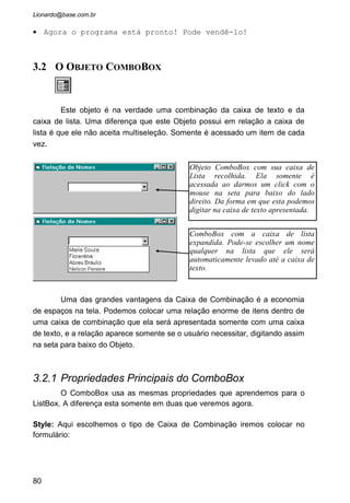 • Crie um formulário novo e coloque nele um ComboBox e um
label conforme figura abaixo:
• Crie um evento “Load” para o formulário da seguinte
forma:
• O Evento “Form_Load” do formulário é o primeiro que é
lido pelo programa assim que a janela aparece na tela em
tempo de execução. Tudo que for codificado para este
evento será, então, executado antes da leitura pelo
programa de qualquer objeto inserido no formulário.
• Defina a propriedade “Style” do cboNomes como 2. Assim o
usuário não poderá digitar nenhum nome, somente escolher
na lista.
• Crie um evento “Click” para o cboNomes:
80
• nomeie a Caixa de
Combinação para cboNomes e
deixe a propriedade Text
vazia. O label nomei-o para
lblNomes, o Caption deixe
vazio e o AutoSize como
True.
 