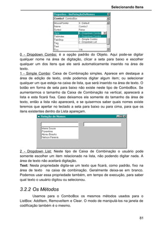 Selecionando Itens
• Estamos solicitando ao programa para quando o usuário
der um click na lista de nomes aparecer a mensagem que ele
escolheu determinado nome. O sinal de “&” que aparece na
codificação é o responsável pela concatenação (junção,
emenda)da expressão “Nome escolhido” com o conteúdo de
“cboNomes.Text”.
EXERCÍCIOS PROPOSTOS
1 - Descreva as seguintes propriedades do ListBox:
List:
Sorted:
MultiSelect:
Selected:
ListCount
ListIndex:
2 - Qual a diferença entre as propriedades em tempo de execução e as em
tempo de projeto.
3 - Marque Verdadeiro ou Falso para as afirmações:
81
 