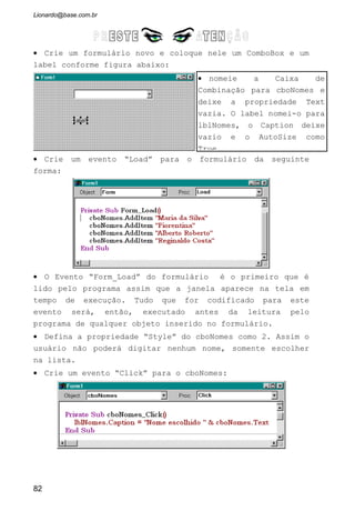 a) As propriedades existentes em tempo de projeto não é possível usá-las em
tempo de execução. ( )
b) A propriedade NewIndex retorna o ultimo índice entrado na caixa de Lista. (
)
c) A propriedade Name e Caption possuem o mesmo valor. ( )
4 - Explique os métodos:
AddItem:
RemoveItem:
Clear:
5 - Quais são as diferenças entre o ListBox e o ComboBox?
6 - Na propriedade Style quais os tipos existentes:
7 - Explique o evento Form_Load:
8 - Desenvolva um cadastro de mercadoria, onde o usuário digitará a
descrição das mesmas (TextBox) e elas serão incluídas dentro de uma lista
(ListBox). Crie os botões Adicionar e Remover. Na mesma janela, quando o
usuário selecionar qualquer das mercadorias dentro da Caixa de Lista, dando
duplo click, a descrição da mercadorias será mostrada num label. Veja a
disposição da janela:
82
 