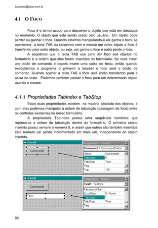 • Crie um formulário e acrescente nele algumas caixas de
texto como no exemplo a seguir:
• A propriedade TabIndex desses objetos devem estar na
ordem crescente. O foco ira acompanhar exatamente o que for
inserido nesta propriedade. Se colocar o botão Fechar com o
TabIndex 1, ele sera o segundo a receber o foco.
• Defina a propriedade KeyPreview do formulário para
verdadeiro.
• Com isto, o programa dara prioridade aos eventos de
teclado do formulário como um todo antes de verificar os
eventos de teclado de cada objeto inserido no form.
• Uma vez feito isto, precisamos agora criar o evento de
teclado para o formulario. Entre na janela de codificação
e chame o evento KeyPress do Form. Repetindo: Do Form!
88
 