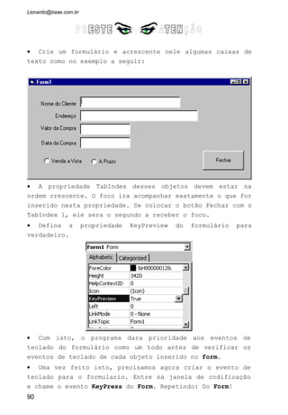 NomeDoObjeto: Um objeto Form que representa um formulário, ou um
objeto Control que representa um controle no formulário ou folha de dados
ativo
Use o método SetFocus quando você quiser que um determinado
campo ou controle tenha o foco, para que toda a entrada do usuário seja
direcionada para esse objeto. De modo a ler algumas das propriedades de um
controle, você precisa assegurar que o controle tenha o foco. Algumas
propriedades só podem ser definidas quando o controle não tem o foco. Por
exemplo, você não pode definir as propriedades Visible ou Locked de um
controle como False quando esse controle tem o foco.
Você não pode mover o foco para um controle se sua propriedade
Enabled estiver definida como False. Você precisa definir a propriedade
Enabled de um controle como True antes de poder mover o foco para esse
controle. Você pode, porém, mover o foco para um controle se sua
propriedade Locked estiver definida como True.
4.1.4 Eventos GotFocus e LostFocus
GotFocus : Ocorre quando um formulário ou controle recebe o foco.
LostFocus : Ocorre quando um formulário ou controle perde o foco.
Esses eventos ocorrem quando o foco é movido em resposta a uma
ação do usuário, como o pressionamento da tecla TAB ou o clicar no objeto,
ou quando você usa o método SetFocus no Visual Basic.
Um controle só pode receber o foco se suas propriedades Visible e enabled
estiverem definidas como True. Um formulário só pode receber o foco se não
tiver controles ou se todos os controles visíveis estiverem desativados.
Você pode especificar o que acontece quando um formulário ou
controle recebe o foco executando um procedimento de evento quando o
evento GotFocus ocorrer. Por exemplo, anexando um procedimento de evento
GotFocus a cada controle de um formulário, você pode guiar o usuário através
de seu aplicativo exibindo breves instruções ou mensagens em uma caixa de
texto. Você também pode oferecer indicações visuais ativando, desativando
ou exibindo controles que dependam do controle que tem o foco.
90
 
