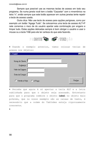 Alguns controles do Visual Basic necessitam de uma explicação mais
profunda devida a sua grande utilidade dentro da linguagem de programação.
Habitualmente estes controles são pouco tratados em literaturas sobre o Visual
Basic, e devido a isto vamos aprofundar mais sobre eles aqui.
5.1 MASKEDBOX
Este objeto é semelhante a uma caixa de texto, entretanto ele possui
alguns recursos adicionais, como a possibilidade de colocar uma máscara
para o texto que irá ser digitado e validar a digitação automaticamente.
Vejas as principais propriedades:
AllowPrompt : Determina se o caractere informado como prompt é
válido durante a digitação.
AutoTab : Determina se quando o usuário terminar de preencher a
mascara do objeto o foco é automaticamente passado para o objeto seguinte,
sem necessidade do usuário apertar TAB ou o mouse.
ClipMode : Determina se, diante de um evento de copiar ou recortar
dados do objeto Maskedit para a área de transferência, devem ser enviados os
dados digitados com os caracteres que compõem a máscara ou não.
* ClipText : Retorna o texto digitado no objeto sem os caracteres que
compõem a máscara.
Format : Determina o formato que os dados serão exibidos. Seque os
mesmos padrões estabelecidos para a função Format (veja no capítulo
Funções Auxiliares)
98
 