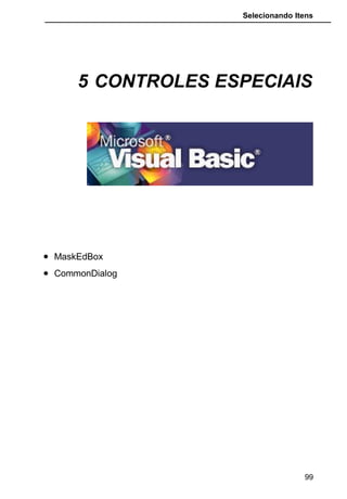Selecionando Itens
Use a propriedade Format para exibir dados em um formato
consistente, ou seja, os dados serão exibidos neste formato, mesmo que o
usuário digite os dados diferentemente do formato. Por exemplo, se você
definir a propriedade Format para “dd/mmm/yyyy”, todas as datas digitadas
serão exibidas no formato 18/Set/1995. Se o usuário digitar a data como
18/09/95 (ou qualquer outro formato de data válido), o Visual Basic converterá
a exibição para o formato estabelecido, que é dia / mês-por-extenso-abreviado
/ ano-com-4-digitos.
A propriedade Format afeta apenas a maneira como um valor é
exibido e não como ele é armazenado. Da mesma forma, um formato de
exibição não é aplicado até que o usuário termine a digitação e o controle
perca o foco.
Nada é exibido no campo para sugerir ou controlar o formato no qual
os dados são inseridos.
Se você precisar controlar a maneira como os dados são digitados, use uma
máscara de entrada além de ou ao invés de um formato de exibição de dados.
Se você quiser que os dados sejam exibidos exatamente como foram
inseridos, não defina a propriedade Format.
* FormattedText : Retorna o texto digitado, incluindo os caracteres
que compõem a máscara.
Mask : Máscara que moldará o controle.
O Visual Basic fornece duas propriedades que produzem resultados
parecidos: a propriedade Format e o Mask.
Use a propriedade Mask para exibir caracteres de exibição literais no
campo com espaços em branco a serem preenchidos. Por exemplo, se todos
os números de telefones que inserir em um campo tiverem o mesmo formato,
você poderá criar uma máscara de entrada:
(###) ###-####  (___) ___ -____  (062) 621-3862
Uma máscara de entrada garante que os dados se ajustem ao formato
definido e você poderá especificar os tipos de valores que poderão ser
inseridos em cada espaço em branco. Por exemplo, a máscara de entrada
anterior solicita que todas as entradas contenham exatamente os dígitos
necessários para completar um código de área e número de telefone, e que
somente dígitos possam ser inseridos em cada espaço em branco.
Você pode definir uma máscara de entrada usando os seguintes
caracteres.
99
 