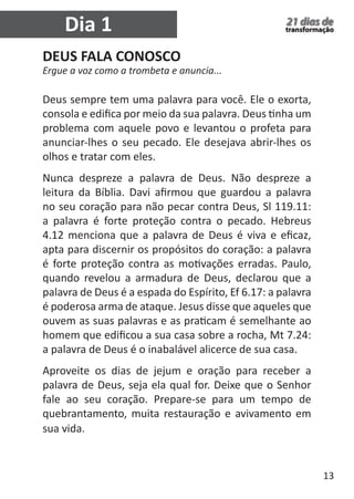 13 
21 dias de 
transformação 
DEUS FALA CONOSCO 
Ergue a voz como a trombeta e anuncia... 
Deus sempre tem uma palavra para você. Ele o exorta, 
consola e edifica por meio da sua palavra. Deus tinha um 
problema com aquele povo e levantou o profeta para 
anunciar-lhes o seu pecado. Ele desejava abrir-lhes os 
olhos e tratar com eles. 
Nunca despreze a palavra de Deus. Não despreze a 
leitura da Bíblia. Davi afirmou que guardou a palavra 
no seu coração para não pecar contra Deus, Sl 119.11: 
a palavra é forte proteção contra o pecado. Hebreus 
4.12 menciona que a palavra de Deus é viva e eficaz, 
apta para discernir os propósitos do coração: a palavra 
é forte proteção contra as motivações erradas. Paulo, 
quando revelou a armadura de Deus, declarou que a 
palavra de Deus é a espada do Espírito, Ef 6.17: a palavra 
é poderosa arma de ataque. Jesus disse que aqueles que 
ouvem as suas palavras e as praticam é semelhante ao 
homem que edificou a sua casa sobre a rocha, Mt 7.24: 
a palavra de Deus é o inabalável alicerce de sua casa. 
Aproveite os dias de jejum e oração para receber a 
palavra de Deus, seja ela qual for. Deixe que o Senhor 
fale ao seu coração. Prepare-se para um tempo de 
quebrantamento, muita restauração e avivamento em 
sua vida. 
Dia 1 
 