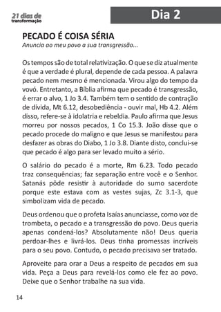 14 
21 dias de 
transformação 
PECADO É COISA SÉRIA 
Anuncia ao meu povo a sua transgressão... 
Os tempos são de total relativização. O que se diz atualmente 
é que a verdade é plural, depende de cada pessoa. A palavra 
pecado nem mesmo é mencionada. Virou algo do tempo da 
vovó. Entretanto, a Bíblia afirma que pecado é transgressão, 
é errar o alvo, 1 Jo 3.4. Também tem o sentido de contração 
de dívida, Mt 6.12, desobediência - ouvir mal, Hb 4.2. Além 
disso, refere-se à idolatria e rebeldia. Paulo afirma que Jesus 
morreu por nossos pecados, 1 Co 15.3. João disse que o 
pecado procede do maligno e que Jesus se manifestou para 
desfazer as obras do Diabo, 1 Jo 3.8. Diante disto, conclui-se 
que pecado é algo para ser levado muito a sério. 
O salário do pecado é a morte, Rm 6.23. Todo pecado 
traz consequências; faz separação entre você e o Senhor. 
Satanás pôde resistir à autoridade do sumo sacerdote 
porque este estava com as vestes sujas, Zc 3.1-3, que 
simbolizam vida de pecado. 
Deus ordenou que o profeta Isaías anunciasse, como voz de 
trombeta, o pecado e a transgressão do povo. Deus queria 
apenas condená-los? Absolutamente não! Deus queria 
perdoar-lhes e livrá-los. Deus tinha promessas incríveis 
para o seu povo. Contudo, o pecado precisava ser tratado. 
Aproveite para orar a Deus a respeito de pecados em sua 
vida. Peça a Deus para revelá-los como ele fez ao povo. 
Deixe que o Senhor trabalhe na sua vida. 
Dia 2 
 
